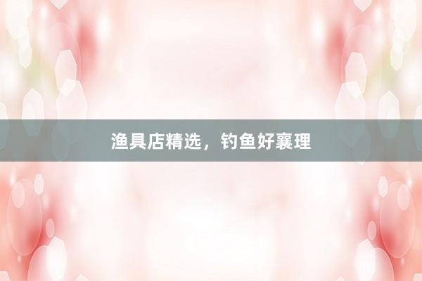 渔具店精选,钓鱼好襄理
